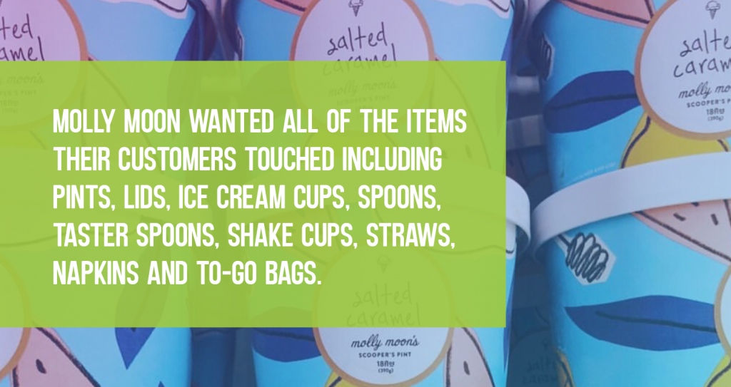 Molly Moon wanted all of the items their customers touched including pints, lids, ice cream cups, spoons, taster spoons, shake cups, straws, napkins, and to-go bags.